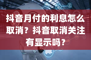 抖音月付的利息怎么取消？抖音取消关注有显示吗？