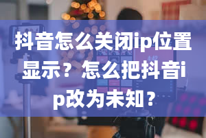 抖音怎么关闭ip位置显示？怎么把抖音ip改为未知？