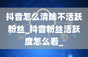 抖音怎么清除不活跃粉丝_抖音粉丝活跃度怎么看_