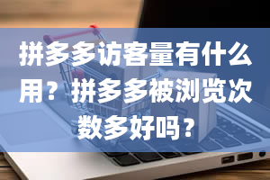 拼多多访客量有什么用？拼多多被浏览次数多好吗？