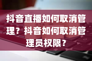 抖音直播如何取消管理？抖音如何取消管理员权限？