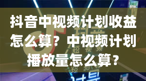 抖音中视频计划收益怎么算？中视频计划播放量怎么算？