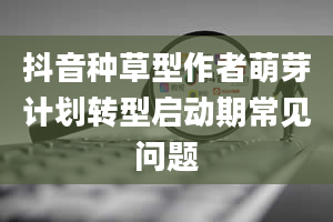 抖音种草型作者萌芽计划转型启动期常见问题