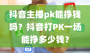 抖音主播pk能挣钱吗？抖音打PK一场能挣多少钱？