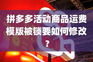 拼多多活动商品运费模版被锁要如何修改？