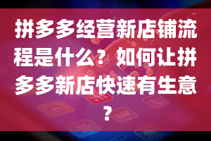 拼多多经营新店铺流程是什么？如何让拼多多新店快速有生意？