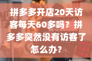 拼多多开店20天访客每天60多吗？拼多多突然没有访客了怎么办？