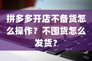 拼多多开店不备货怎么操作？不囤货怎么发货？