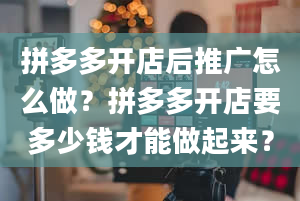 拼多多开店后推广怎么做？拼多多开店要多少钱才能做起来？