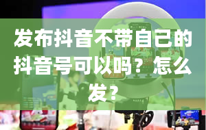 发布抖音不带自己的抖音号可以吗？怎么发？