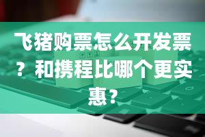 飞猪购票怎么开发票？和携程比哪个更实惠？