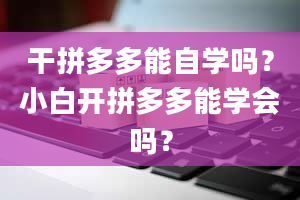 干拼多多能自学吗？小白开拼多多能学会吗？