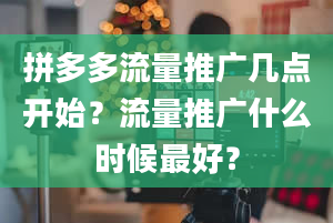 拼多多流量推广几点开始？流量推广什么时候最好？