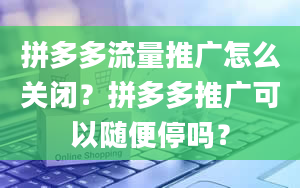 拼多多流量推广怎么关闭？拼多多推广可以随便停吗？