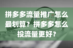 拼多多流量推广怎么最划算？拼多多怎么投流量更好？