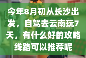 今年8月初从长沙出发，自驾去云南玩7天，有什么好的攻略线路可以推荐呢