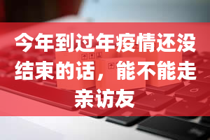 今年到过年疫情还没结束的话，能不能走亲访友