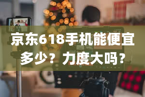 京东618手机能便宜多少？力度大吗？