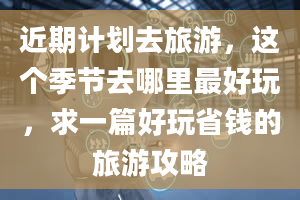 近期计划去旅游，这个季节去哪里最好玩，求一篇好玩省钱的旅游攻略