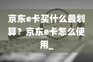 京东e卡买什么最划算？京东e卡怎么使用_