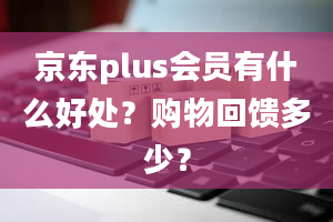 京东plus会员有什么好处？购物回馈多少？