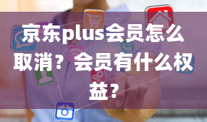 京东plus会员怎么取消？会员有什么权益？