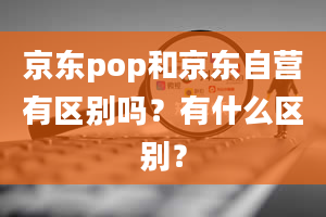 京东pop和京东自营有区别吗？有什么区别？