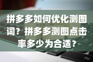 拼多多如何优化测图词？拼多多测图点击率多少为合适？