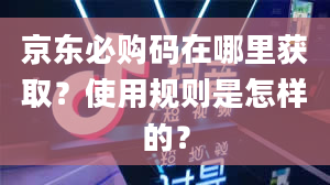 京东必购码在哪里获取？使用规则是怎样的？