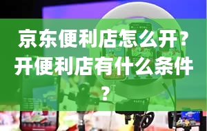 京东便利店怎么开？开便利店有什么条件？