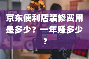 京东便利店装修费用是多少？一年赚多少？