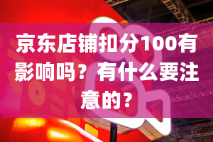 京东店铺扣分100有影响吗？有什么要注意的？