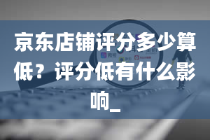 京东店铺评分多少算低？评分低有什么影响_