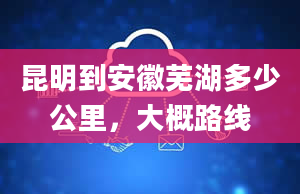 昆明到安徽芜湖多少公里，大概路线