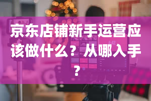 京东店铺新手运营应该做什么？从哪入手？