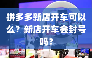 拼多多新店开车可以么？新店开车会封号吗？