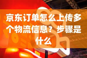 京东订单怎么上传多个物流信息？步骤是什么