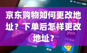 京东购物如何更改地址？下单后怎样更改地址？