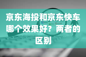 京东海投和京东快车哪个效果好？两者的区别