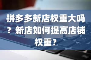 拼多多新店权重大吗？新店如何提高店铺权重？