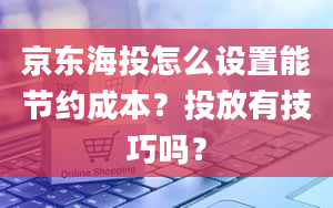 京东海投怎么设置能节约成本？投放有技巧吗？