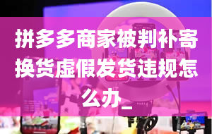 拼多多商家被判补寄换货虚假发货违规怎么办_