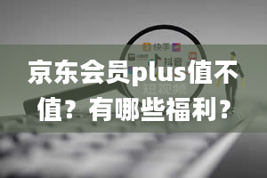 京东会员plus值不值？有哪些福利？