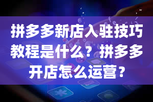 拼多多新店入驻技巧教程是什么？拼多多开店怎么运营？