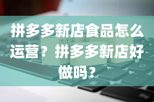 拼多多新店食品怎么运营？拼多多新店好做吗？