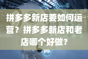 拼多多新店要如何运营？拼多多新店和老店哪个好做？