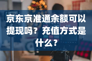 京东京准通余额可以提现吗？充值方式是什么？