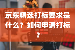 京东精选打标要求是什么？如何申请打标？