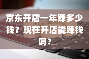 京东开店一年赚多少钱？现在开店能赚钱吗？