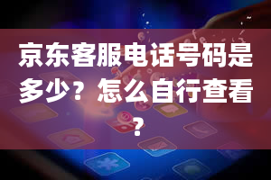 京东客服电话号码是多少？怎么自行查看？